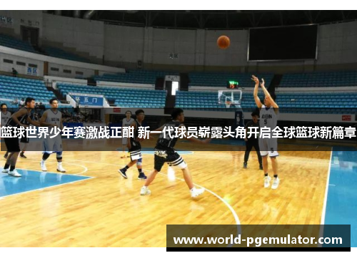 篮球世界少年赛激战正酣 新一代球员崭露头角开启全球篮球新篇章