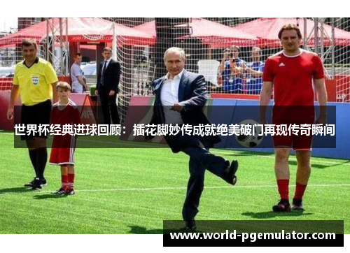 世界杯经典进球回顾：插花脚妙传成就绝美破门再现传奇瞬间