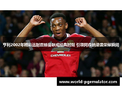 亨利2002年精彩远射震撼曼联成经典时刻 引领阿森纳逆袭荣耀瞬间