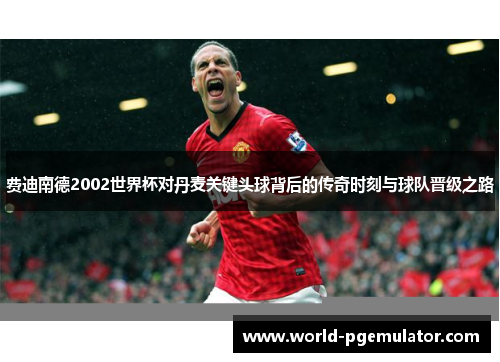 费迪南德2002世界杯对丹麦关键头球背后的传奇时刻与球队晋级之路