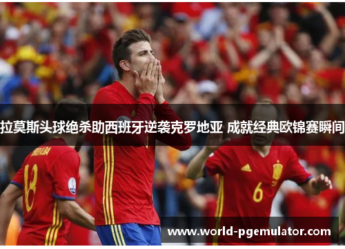 拉莫斯头球绝杀助西班牙逆袭克罗地亚 成就经典欧锦赛瞬间 拉莫斯头球绝杀助西班牙逆袭克罗地亚 成就经典欧锦赛瞬间