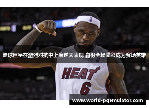 篮球巨星在激烈对抗中上演逆天表现 赢得全场喝彩成为赛场英雄 篮球巨星在激烈对抗中上演逆天表现 赢得全场喝彩成为赛场英雄