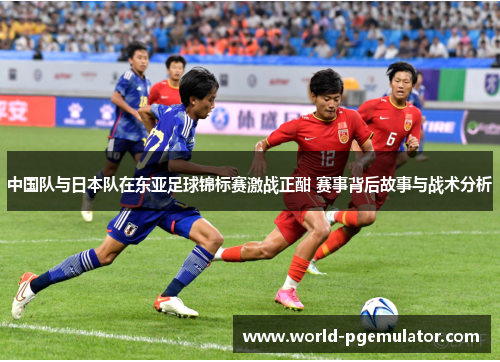 中国队与日本队在东亚足球锦标赛激战正酣 赛事背后故事与战术分析