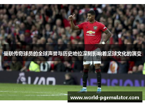 曼联传奇球员的全球声誉与历史地位深刻影响着足球文化的演变