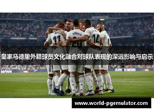 皇家马德里外籍球员文化融合对球队表现的深远影响与启示 皇家马德里外籍球员文化融合对球队表现的深远影响与启示