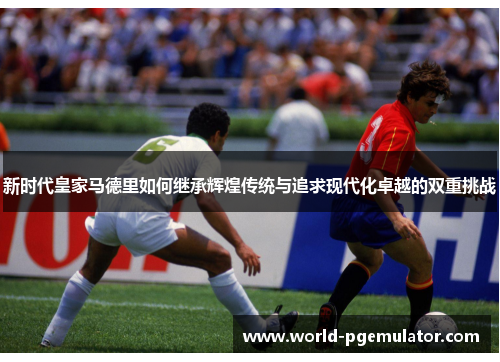 新时代皇家马德里如何继承辉煌传统与追求现代化卓越的双重挑战