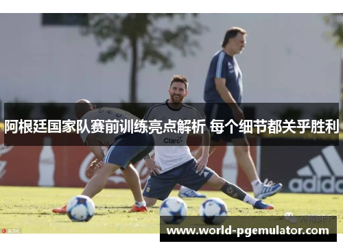 阿根廷国家队赛前训练亮点解析 每个细节都关乎胜利