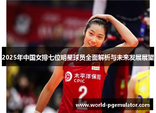 2025年中国女排七位明星球员全面解析与未来发展展望
