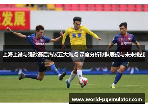 上海上港与强敌赛后热议五大焦点 深度分析球队表现与未来挑战