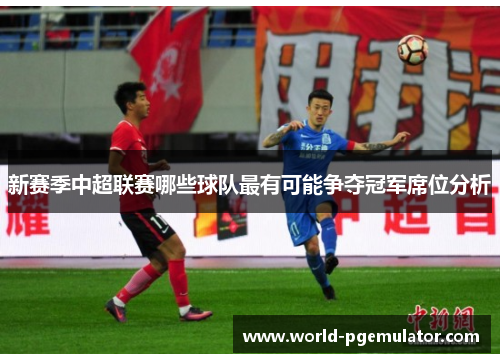 新赛季中超联赛哪些球队最有可能争夺冠军席位分析 新赛季中超联赛哪些球队最有可能争夺冠军席位分析