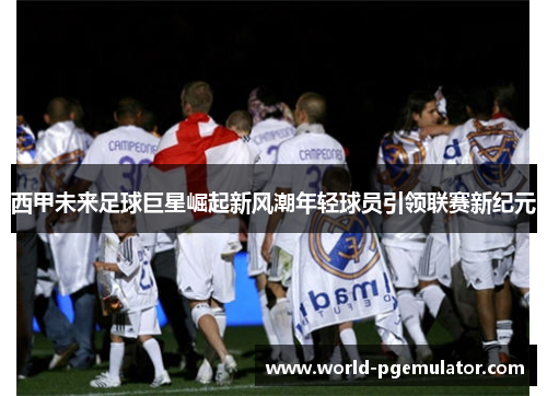 西甲未来足球巨星崛起新风潮年轻球员引领联赛新纪元