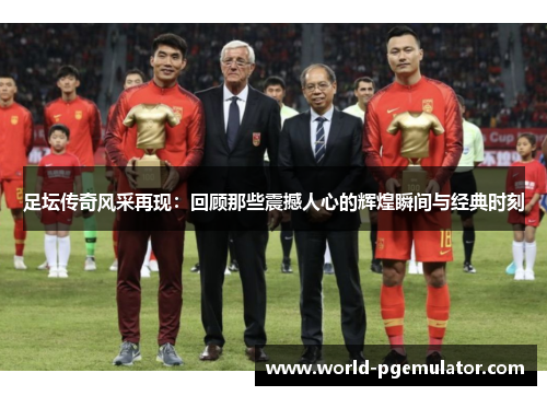 足坛传奇风采再现：回顾那些震撼人心的辉煌瞬间与经典时刻