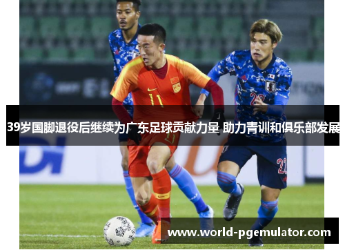 39岁国脚退役后继续为广东足球贡献力量 助力青训和俱乐部发展