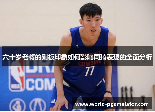 六十岁老将的刻板印象如何影响周琦表现的全面分析