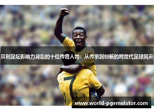 贝利足坛影响力背后的十位传奇人物：从传承到创新的跨世代足球风云
