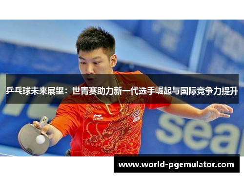 乒乓球未来展望：世青赛助力新一代选手崛起与国际竞争力提升