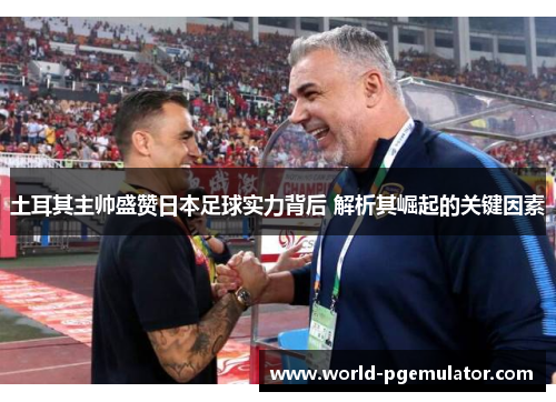 土耳其主帅盛赞日本足球实力背后 解析其崛起的关键因素