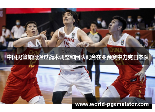 中国男篮如何通过战术调整和团队配合在亚预赛中力克日本队