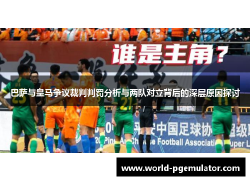 巴萨与皇马争议裁判判罚分析与两队对立背后的深层原因探讨