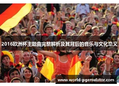 2016欧洲杯主题曲完整解析及其背后的音乐与文化意义