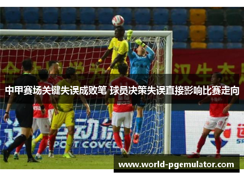中甲赛场关键失误成败笔 球员决策失误直接影响比赛走向