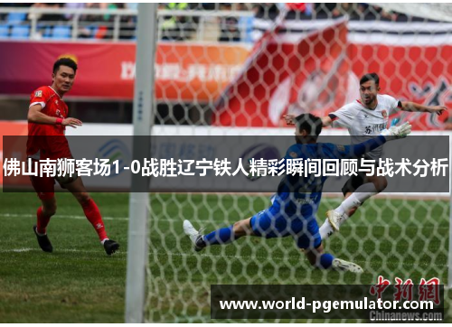 佛山南狮客场1-0战胜辽宁铁人精彩瞬间回顾与战术分析