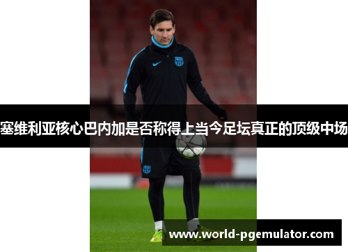 塞维利亚核心巴内加是否称得上当今足坛真正的顶级中场