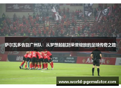 萨尔瓦多告别广州队：从梦想起航到荣誉绽放的足球传奇之路