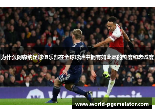 为什么阿森纳足球俱乐部在全球球迷中拥有如此高的热度和忠诚度
