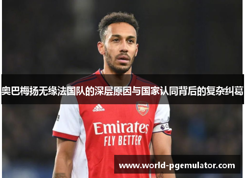 奥巴梅扬无缘法国队的深层原因与国家认同背后的复杂纠葛