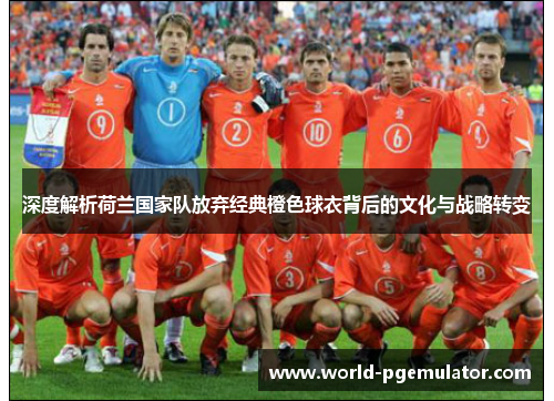 深度解析荷兰国家队放弃经典橙色球衣背后的文化与战略转变
