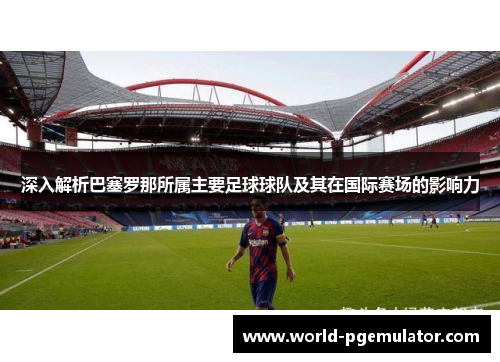 深入解析巴塞罗那所属主要足球球队及其在国际赛场的影响力
